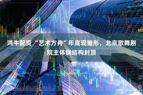 鸿牛配资 “艺术方舟”年底现雏形，北京歌舞剧院主体钢结构封顶