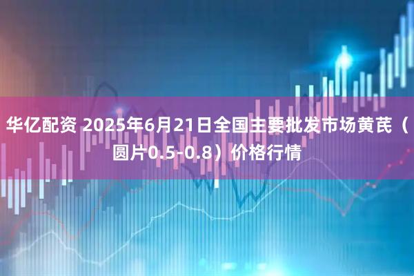 华亿配资 2025年6月21日全国主要批发市场黄芪（圆片0.5-0.8）价格行情