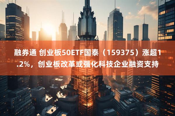 融券通 创业板50ETF国泰（159375）涨超1.2%，创业板改革或强化科技企业融资支持