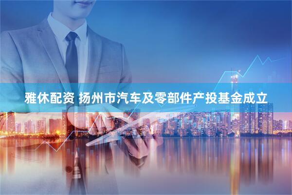 雅休配资 扬州市汽车及零部件产投基金成立