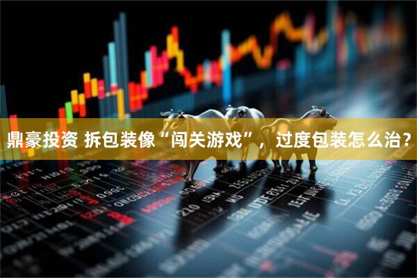 鼎豪投资 拆包装像“闯关游戏”，过度包装怎么治？