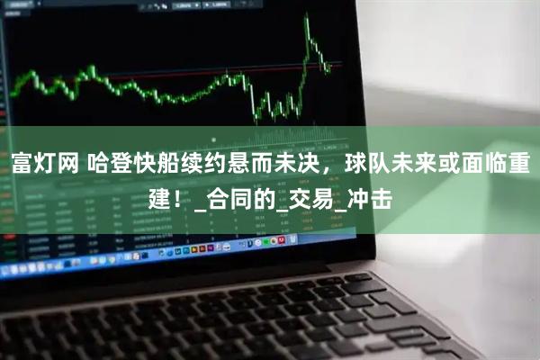 富灯网 哈登快船续约悬而未决，球队未来或面临重建！_合同的_交易_冲击