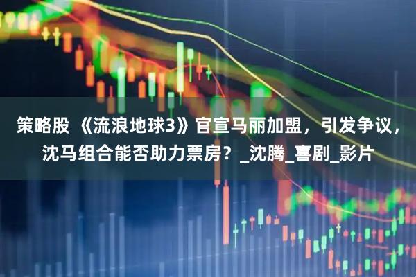 策略股 《流浪地球3》官宣马丽加盟，引发争议，沈马组合能否助力票房？_沈腾_喜剧_影片