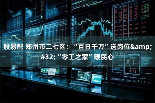 股易配 郑州市二七区：“百日千万”送岗位&#32;“零工之家”暖民心