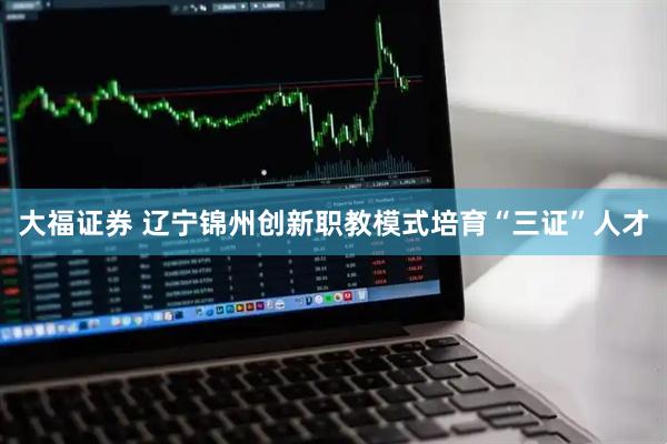 大福证券 辽宁锦州创新职教模式培育“三证”人才