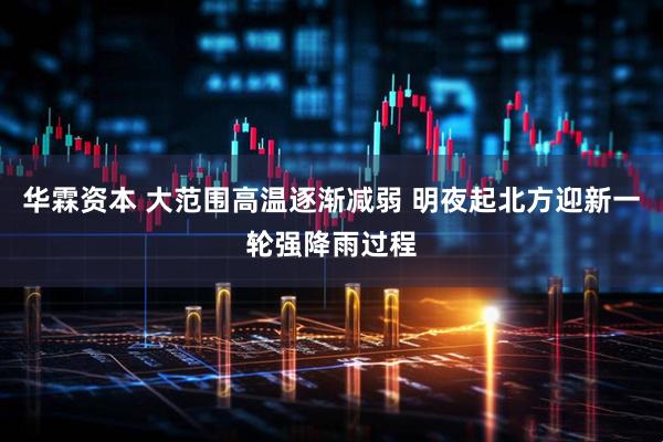 华霖资本 大范围高温逐渐减弱 明夜起北方迎新一轮强降雨过程