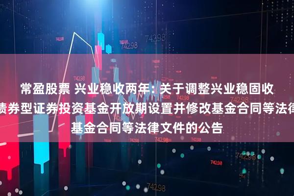 常盈股票 兴业稳收两年: 关于调整兴业稳固收益两年理财债券型证券投资基金开放期设置并修改基金合同等法律文件的公告