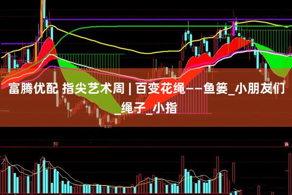 富腾优配 指尖艺术周 | 百变花绳——鱼篓_小朋友们_绳子_小指