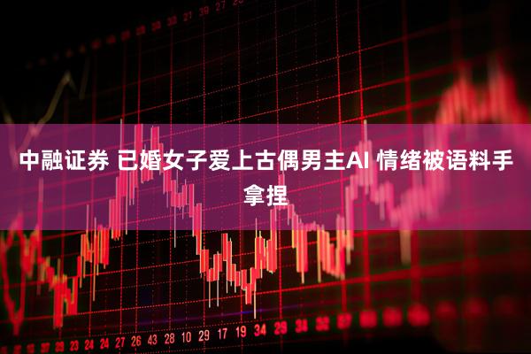 中融证券 已婚女子爱上古偶男主AI 情绪被语料手拿捏