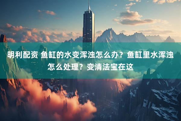 明利配资 鱼缸的水变浑浊怎么办？鱼缸里水浑浊怎么处理？变清法宝在这