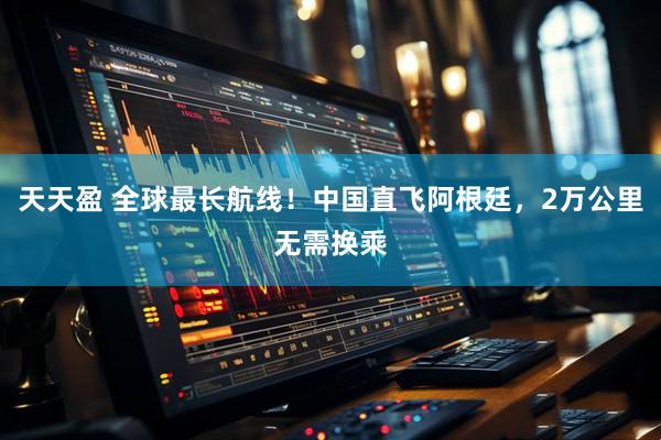 天天盈 全球最长航线！中国直飞阿根廷，2万公里无需换乘
