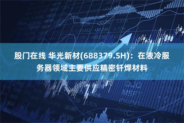 股门在线 华光新材(688379.SH)：在液冷服务器领域主要供应精密钎焊材料