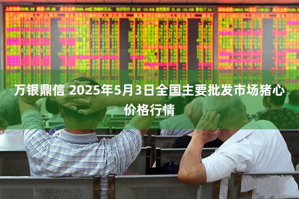 万银鼎信 2025年5月3日全国主要批发市场猪心价格行情