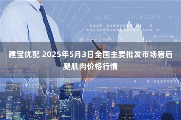 建宝优配 2025年5月3日全国主要批发市场猪后腿肌肉价格行情
