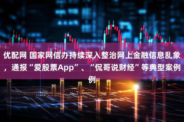 优配网 国家网信办持续深入整治网上金融信息乱象，通报“爱股票App”、“侃哥说财经”等典型案例