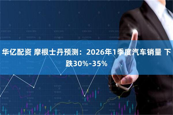 华亿配资 摩根士丹预测：2026年1季度汽车销量 下跌30%-35%