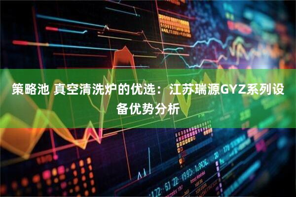 策略池 真空清洗炉的优选：江苏瑞源GYZ系列设备优势分析