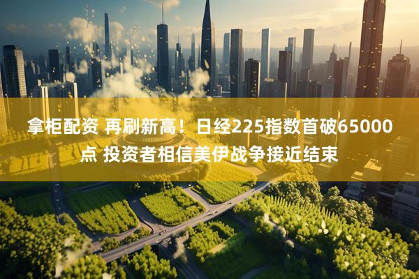 拿柜配资 再刷新高！日经225指数首破65000点 投资者相信美伊战争接近结束
